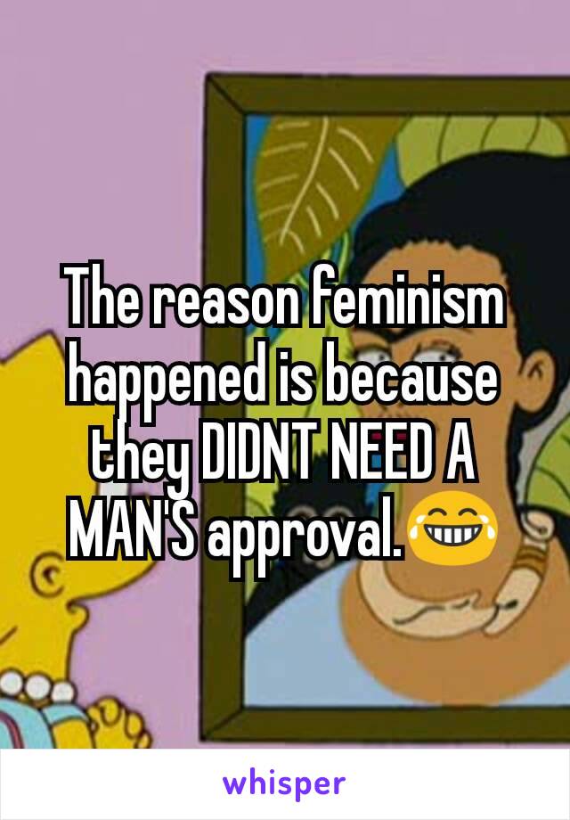 The reason feminism happened is because they DIDNT NEED A MAN'S approval.😂