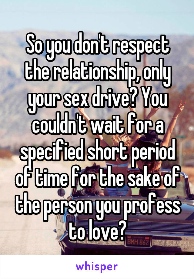 So you don't respect the relationship, only your sex drive? You couldn't wait for a specified short period of time for the sake of the person you profess to love?