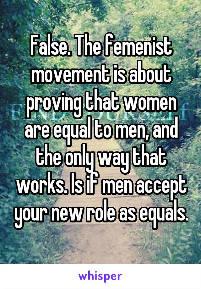 False. The femenist movement is about proving that women are equal to men, and the only way that works. Is if men accept your new role as equals. 