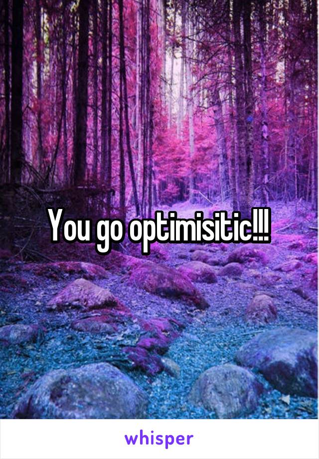 You go optimisitic!!! 