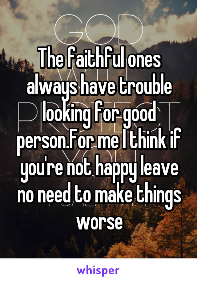 The faithful ones always have trouble looking for good person.For me I think if you're not happy leave no need to make things worse