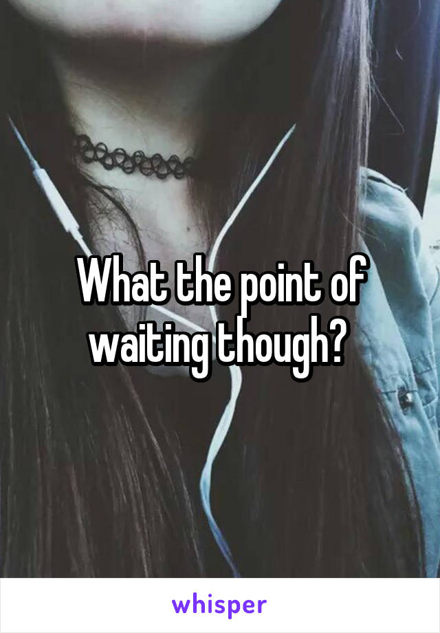 What the point of waiting though? 