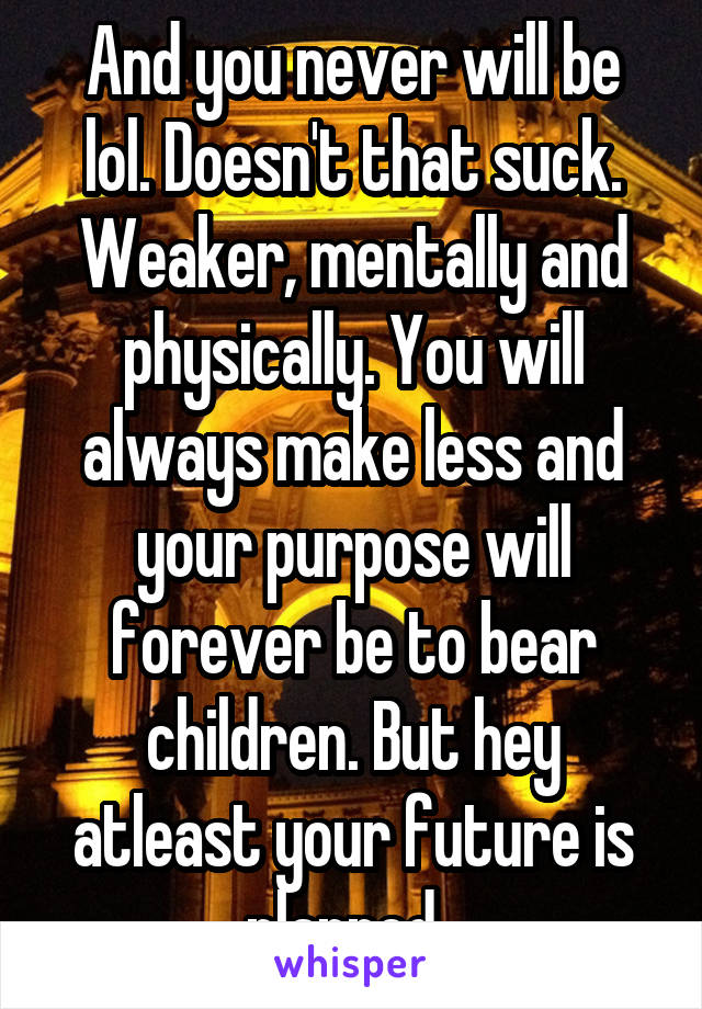 And you never will be lol. Doesn't that suck. Weaker, mentally and physically. You will always make less and your purpose will forever be to bear children. But hey atleast your future is planned. 