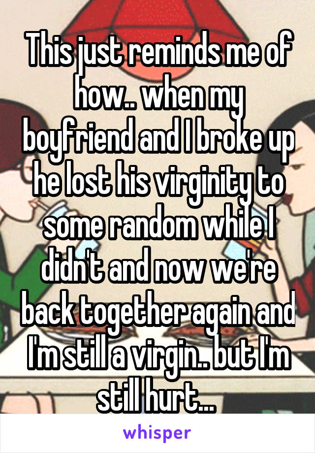 This just reminds me of how.. when my boyfriend and I broke up he lost his virginity to some random while I didn't and now we're back together again and I'm still a virgin.. but I'm still hurt... 