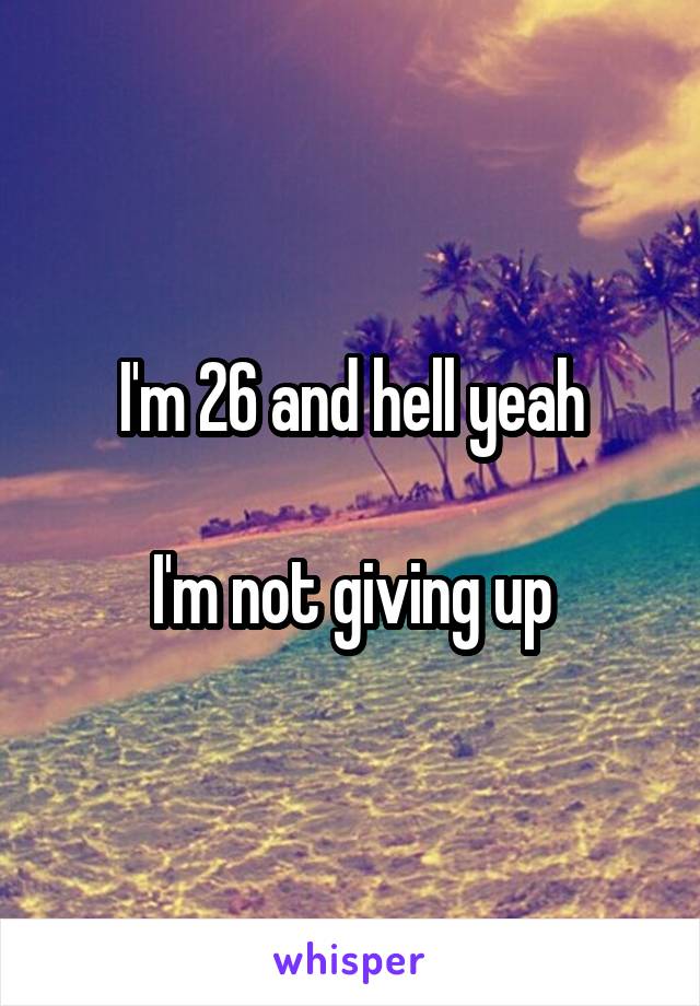 I'm 26 and hell yeah

I'm not giving up