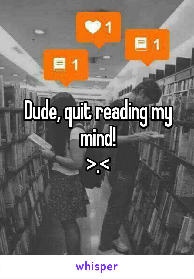 Dude, quit reading my mind!
>.<