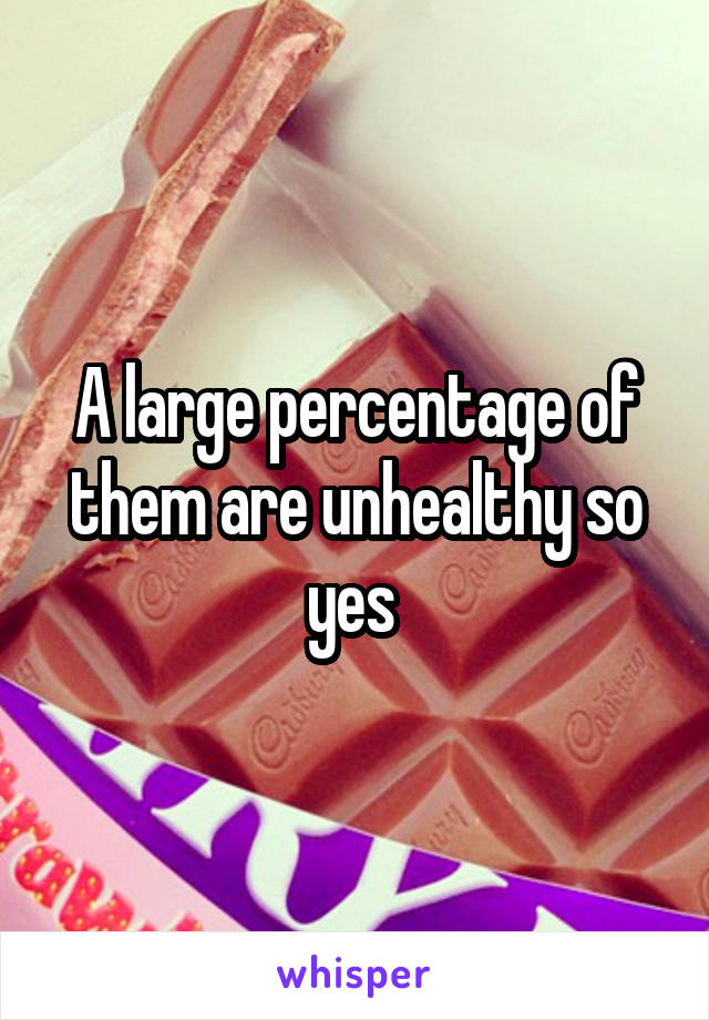 A large percentage of them are unhealthy so yes 