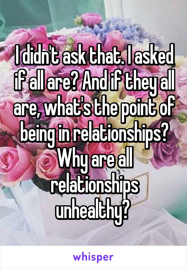 I didn't ask that. I asked if all are? And if they all are, what's the point of being in relationships? Why are all relationships unhealthy? 