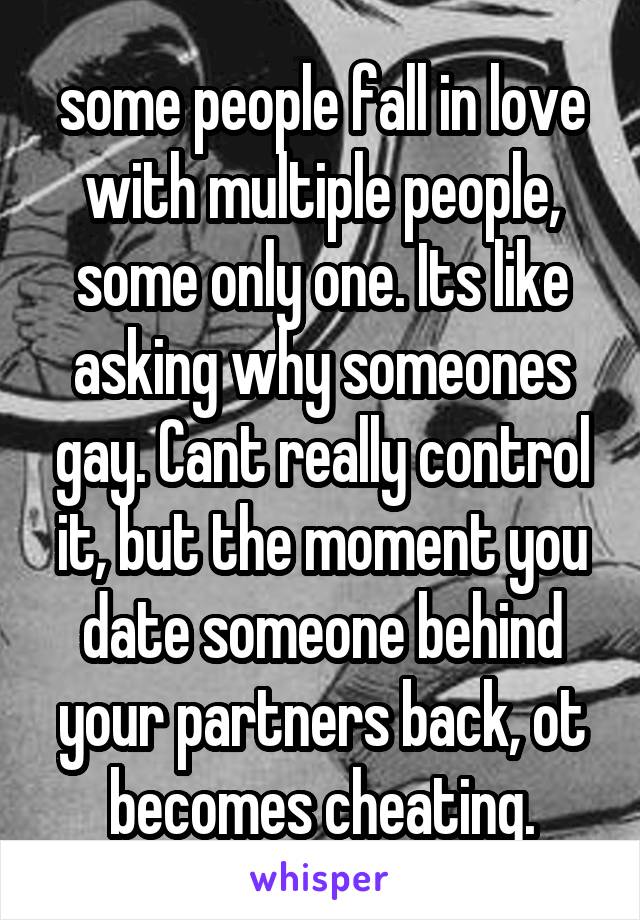 some people fall in love with multiple people, some only one. Its like asking why someones gay. Cant really control it, but the moment you date someone behind your partners back, ot becomes cheating.