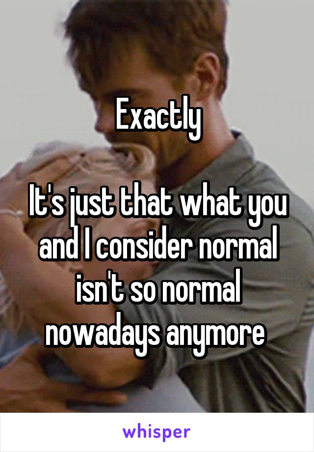 Exactly

It's just that what you and I consider normal isn't so normal nowadays anymore 