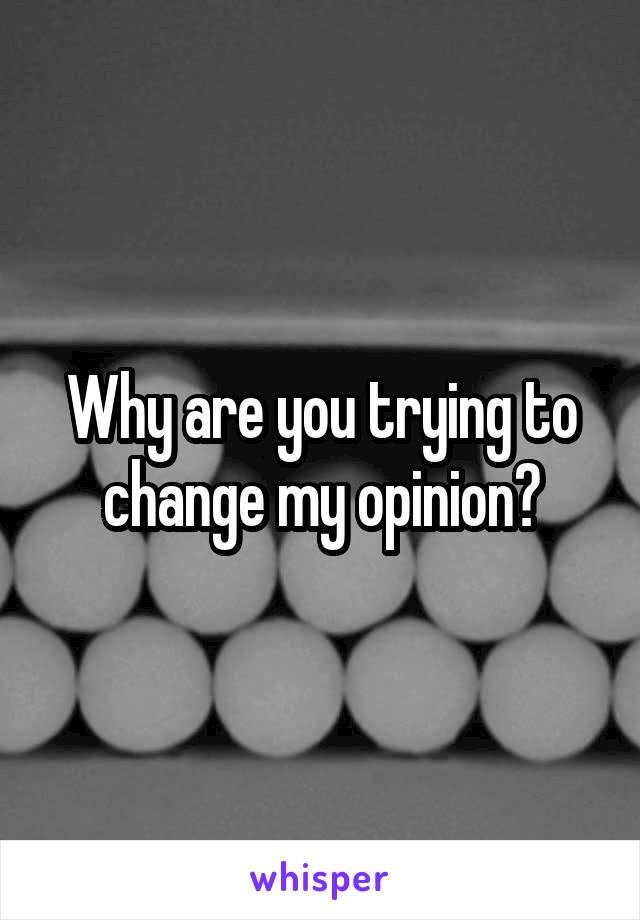 Why are you trying to change my opinion?