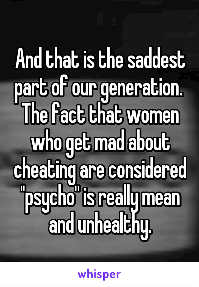 And that is the saddest part of our generation. 
The fact that women who get mad about cheating are considered "psycho" is really mean and unhealthy.