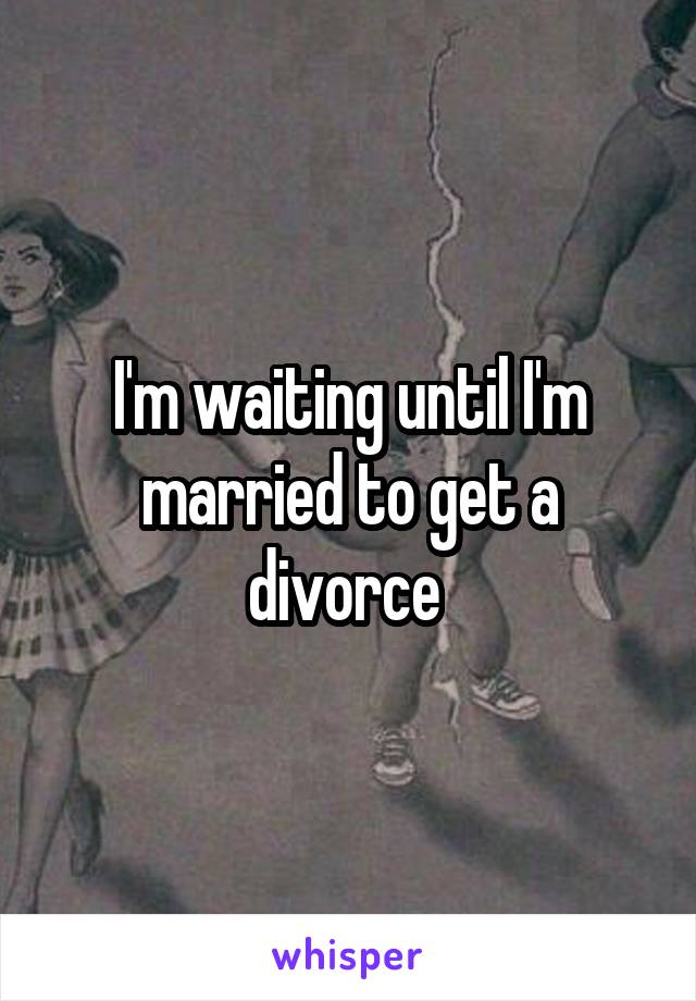 I'm waiting until I'm married to get a divorce 