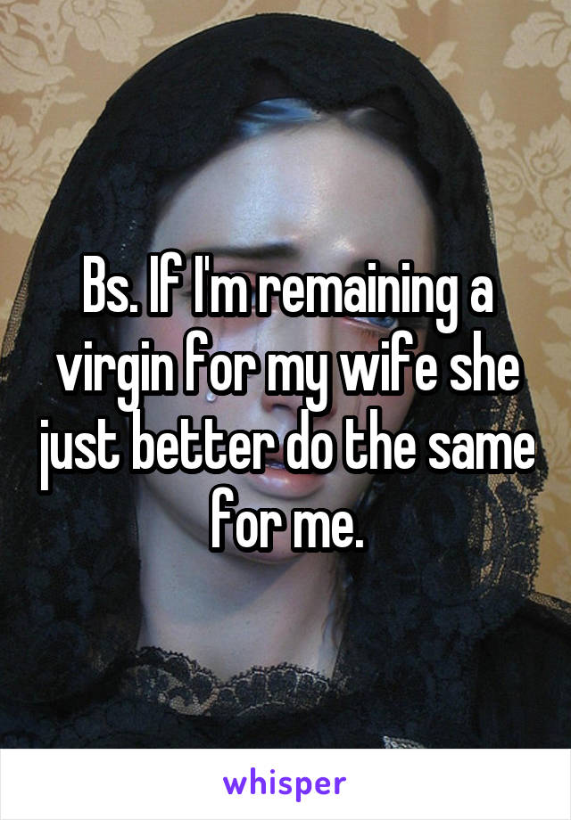 Bs. If I'm remaining a virgin for my wife she just better do the same for me.