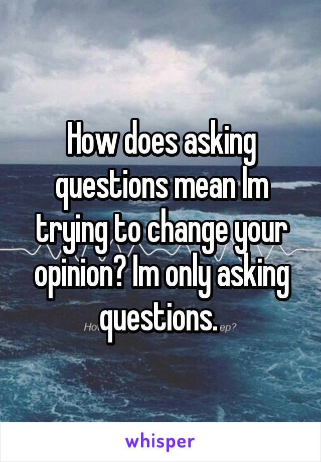 How does asking questions mean Im trying to change your opinion? Im only asking questions. 