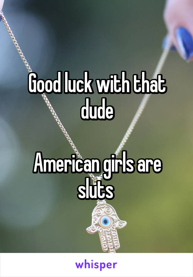 Good luck with that dude

American girls are sluts 