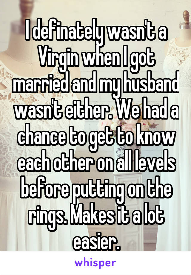 I definately wasn't a Virgin when I got married and my husband wasn't either. We had a chance to get to know each other on all levels before putting on the rings. Makes it a lot easier.