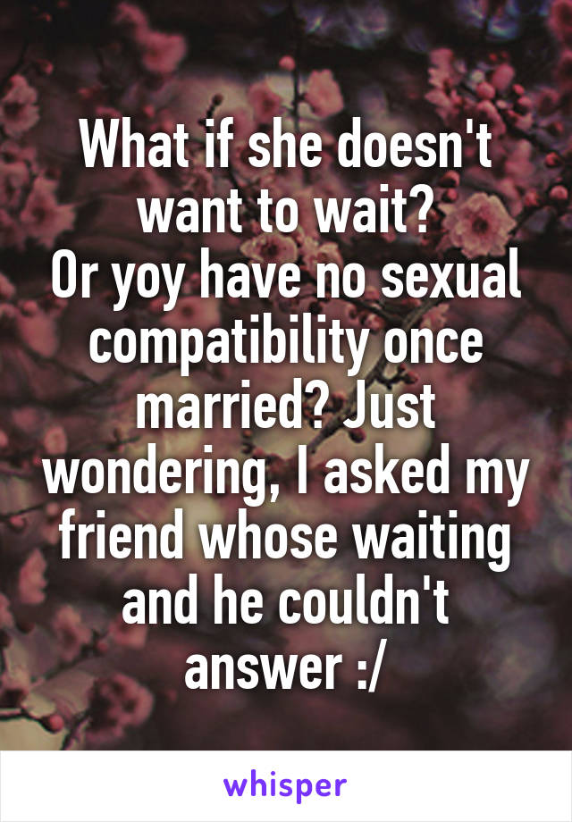 What if she doesn't want to wait?
Or yoy have no sexual compatibility once married? Just wondering, I asked my friend whose waiting and he couldn't answer :/