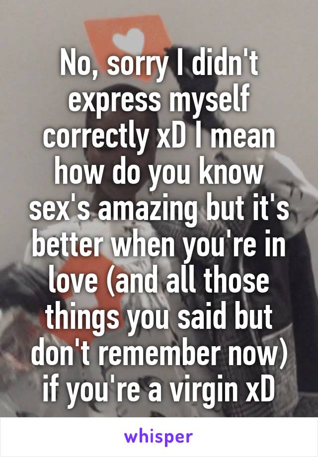 No, sorry I didn't express myself correctly xD I mean how do you know sex's amazing but it's better when you're in love (and all those things you said but don't remember now) if you're a virgin xD