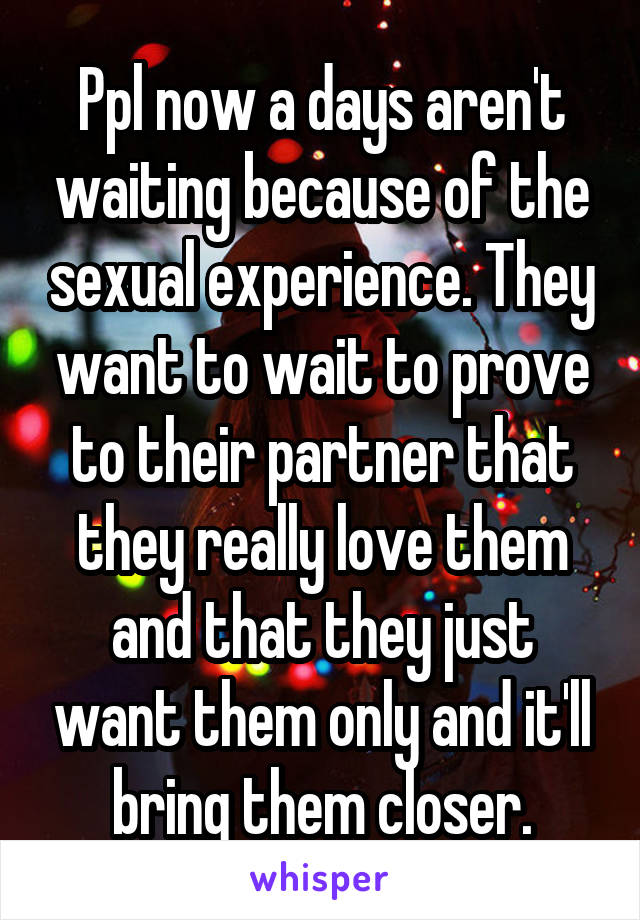 Ppl now a days aren't waiting because of the sexual experience. They want to wait to prove to their partner that they really love them and that they just want them only and it'll bring them closer.