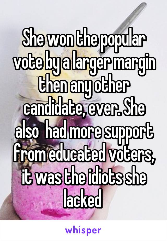 She won the popular vote by a larger margin then any other candidate, ever. She also  had more support from educated voters, it was the idiots she lacked 