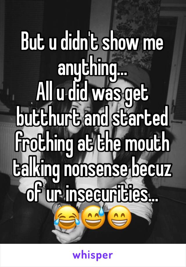 But u didn't show me anything...
All u did was get butthurt and started frothing at the mouth talking nonsense becuz of ur insecurities...
😂😅😁