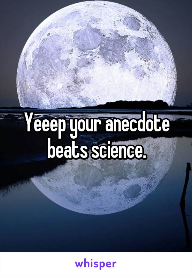 Yeeep your anecdote beats science.