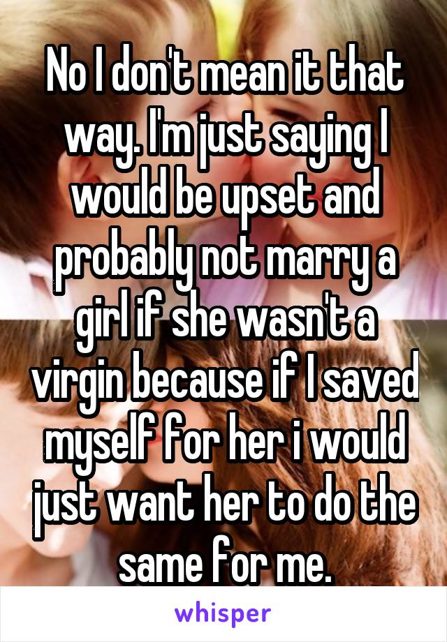 No I don't mean it that way. I'm just saying I would be upset and probably not marry a girl if she wasn't a virgin because if I saved myself for her i would just want her to do the same for me.