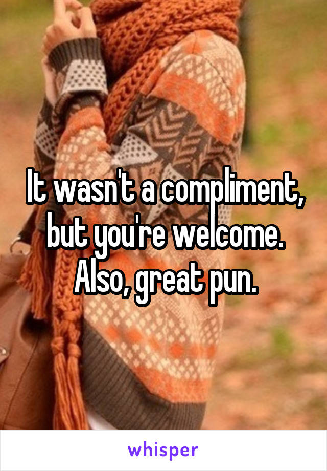 It wasn't a compliment, but you're welcome. Also, great pun.