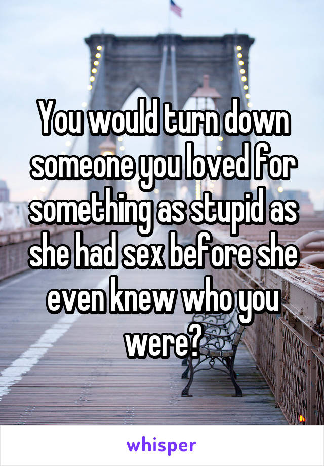 You would turn down someone you loved for something as stupid as she had sex before she even knew who you were?