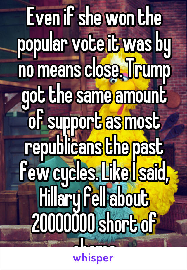 Even if she won the popular vote it was by no means close. Trump got the same amount of support as most republicans the past few cycles. Like I said, Hillary fell about 20000000 short of obama