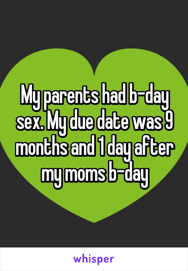 My parents had b-day sex. My due date was 9 months and 1 day after my moms b-day