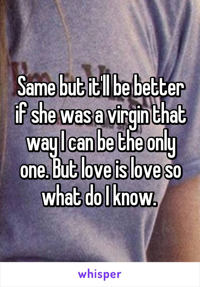 Same but it'll be better if she was a virgin that way I can be the only one. But love is love so what do I know. 