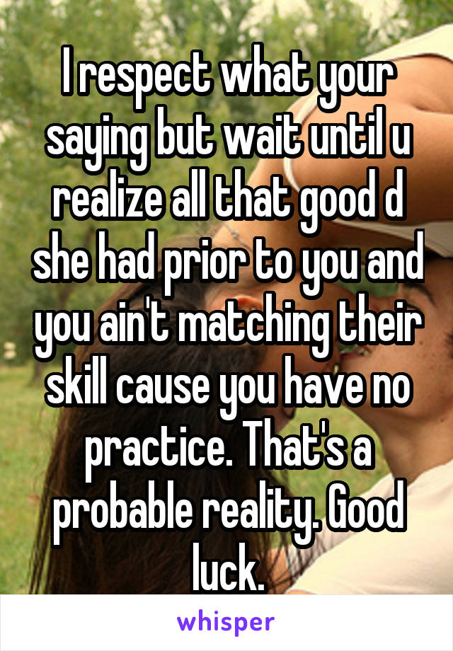 I respect what your saying but wait until u realize all that good d she had prior to you and you ain't matching their skill cause you have no practice. That's a probable reality. Good luck.