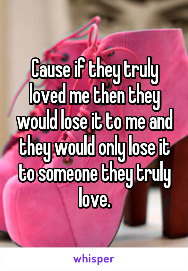 Cause if they truly loved me then they would lose it to me and they would only lose it to someone they truly love.