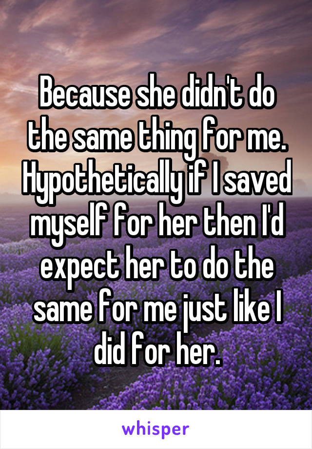 Because she didn't do the same thing for me. Hypothetically if I saved myself for her then I'd expect her to do the same for me just like I did for her.