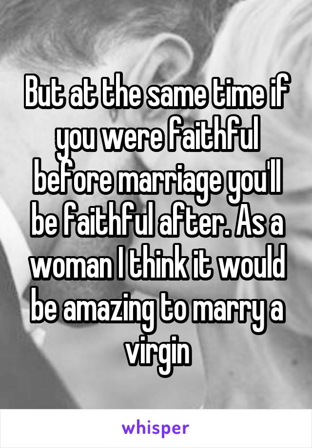 But at the same time if you were faithful before marriage you'll be faithful after. As a woman I think it would be amazing to marry a virgin