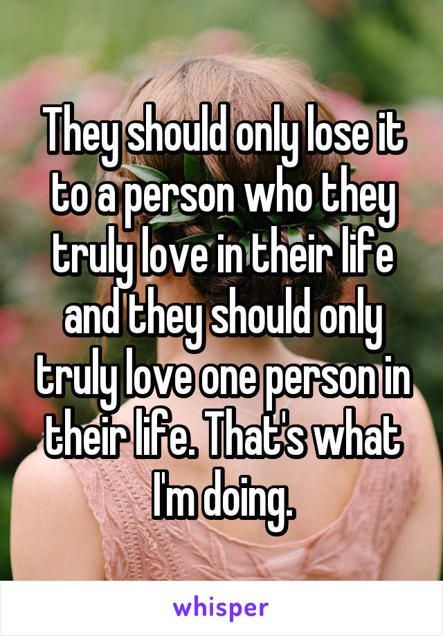 They should only lose it to a person who they truly love in their life and they should only truly love one person in their life. That's what I'm doing.