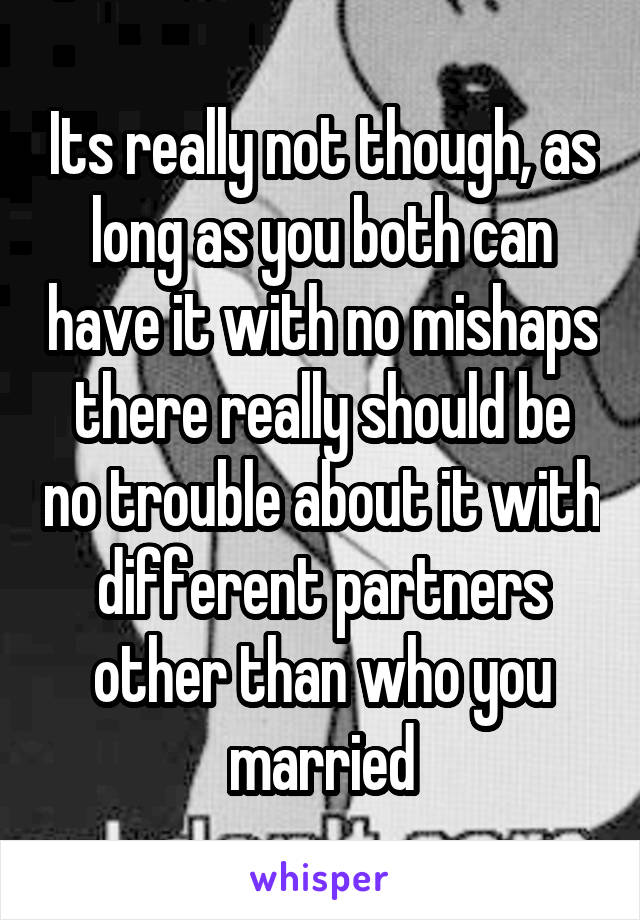 Its really not though, as long as you both can have it with no mishaps there really should be no trouble about it with different partners other than who you married