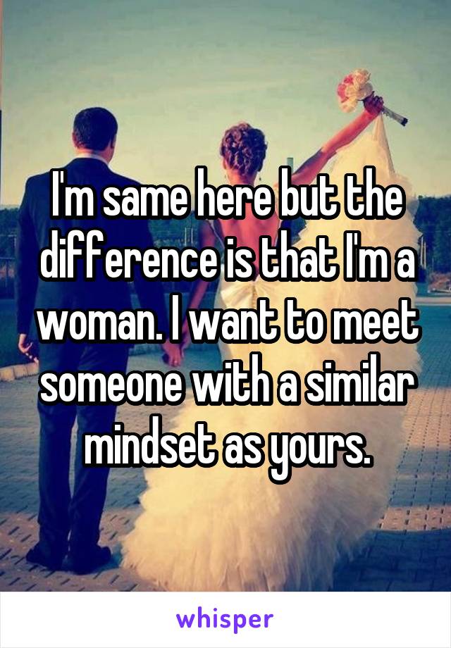 I'm same here but the difference is that I'm a woman. I want to meet someone with a similar mindset as yours.