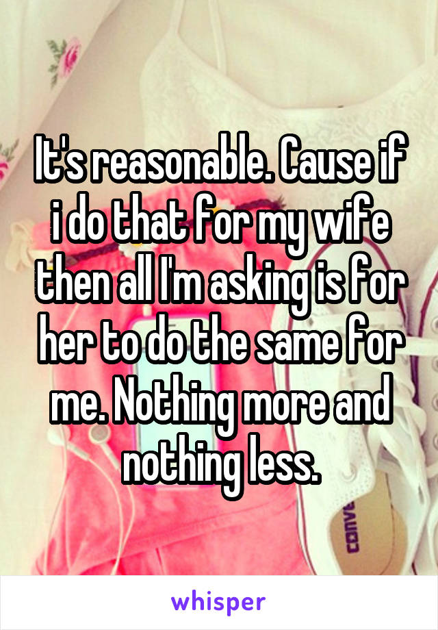 It's reasonable. Cause if i do that for my wife then all I'm asking is for her to do the same for me. Nothing more and nothing less.