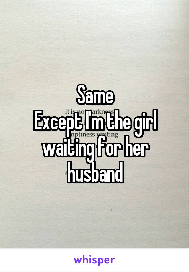 Same
Except I'm the girl waiting for her husband