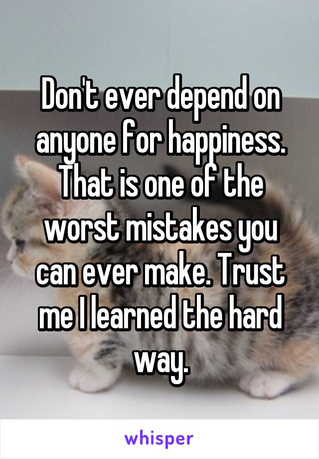 Don't ever depend on anyone for happiness. That is one of the worst mistakes you can ever make. Trust me I learned the hard way.