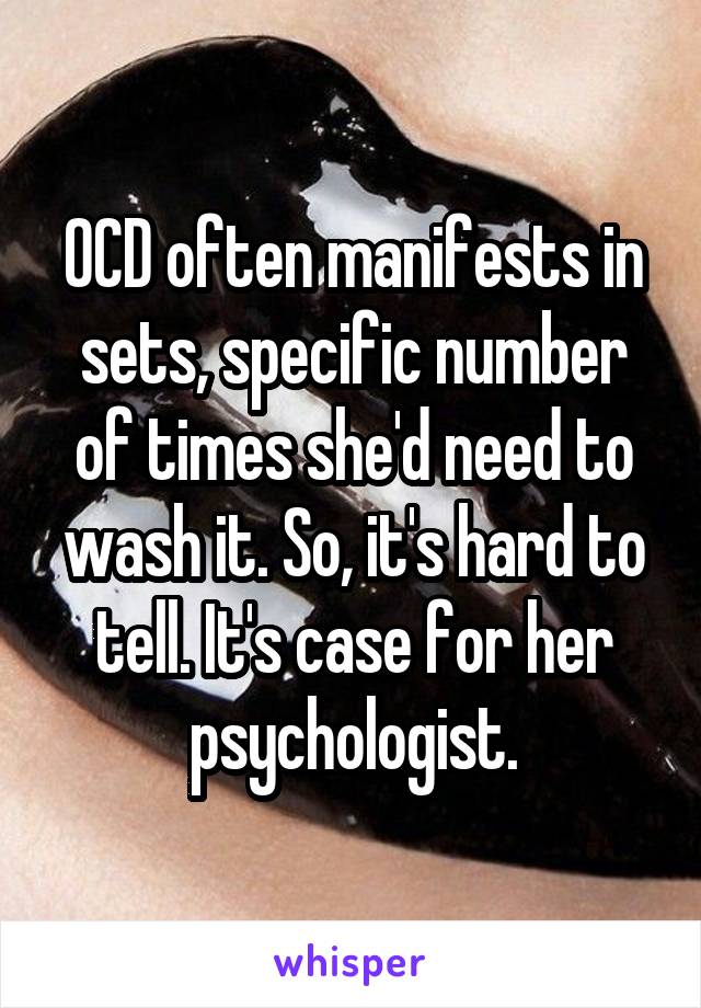 OCD often manifests in sets, specific number of times she'd need to wash it. So, it's hard to tell. It's case for her psychologist.