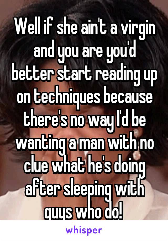 Well if she ain't a virgin and you are you'd better start reading up on techniques because there's no way I'd be wanting a man with no clue what he's doing after sleeping with guys who do! 