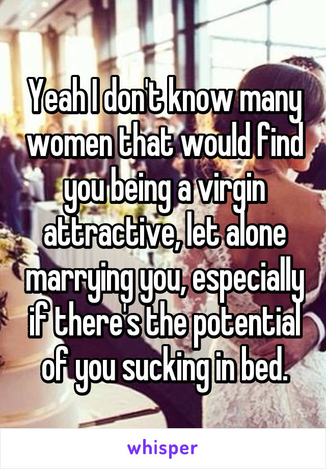 Yeah I don't know many women that would find you being a virgin attractive, let alone marrying you, especially if there's the potential of you sucking in bed.