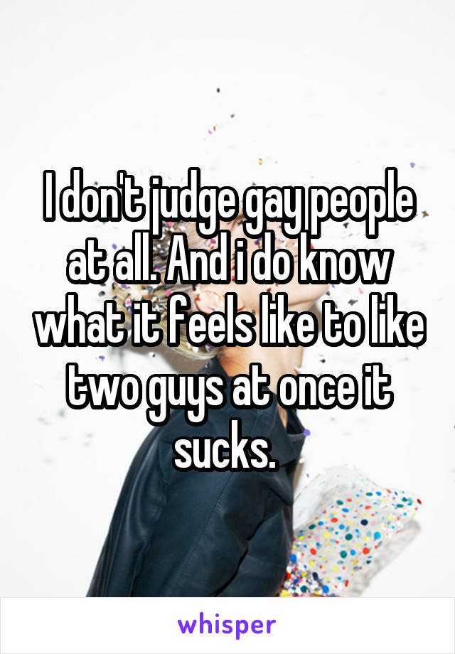 I don't judge gay people at all. And i do know what it feels like to like two guys at once it sucks. 