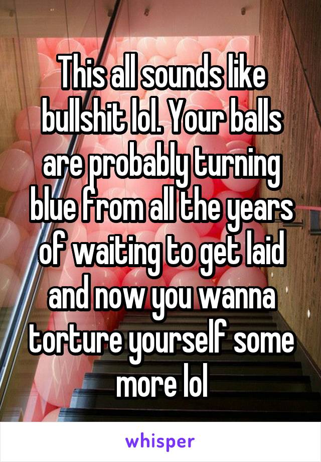 This all sounds like bullshit lol. Your balls are probably turning blue from all the years of waiting to get laid and now you wanna torture yourself some more lol