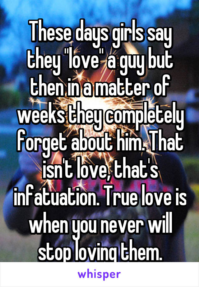 These days girls say they "love" a guy but then in a matter of weeks they completely forget about him. That isn't love, that's infatuation. True love is when you never will stop loving them.