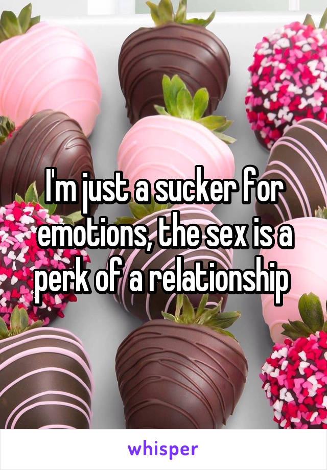 I'm just a sucker for emotions, the sex is a perk of a relationship 